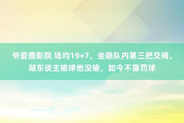 爷爱撸影院 场均19+7，坐稳队内第三把交椅，湖东谈主输球他没输，如今不靠罚球