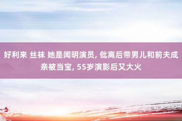 好利来 丝袜 她是闻明演员， 仳离后带男儿和前夫成亲被当宝， 55岁演影后又大火