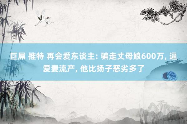 巨屌 推特 再会爱东谈主: 骗走丈母娘600万， 逼爱妻流产， 他比扬子恶劣多了