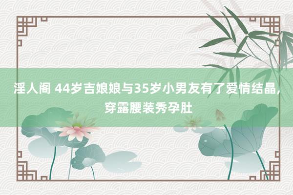 淫人阁 44岁吉娘娘与35岁小男友有了爱情结晶， 穿露腰装秀孕肚