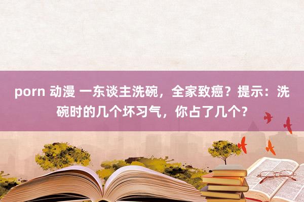 porn 动漫 一东谈主洗碗，全家致癌？提示：洗碗时的几个坏习气，你占了几个？