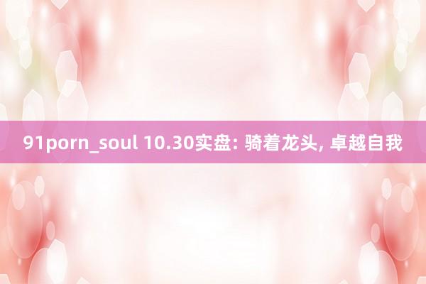 91porn_soul 10.30实盘: 骑着龙头， 卓越自我