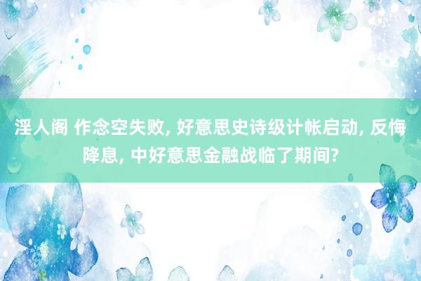 淫人阁 作念空失败， 好意思史诗级计帐启动， 反悔降息， 中好意思金融战临了期间?