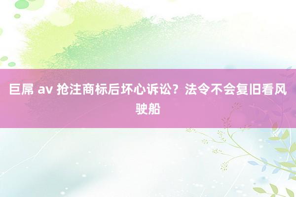 巨屌 av 抢注商标后坏心诉讼？法令不会复旧看风驶船