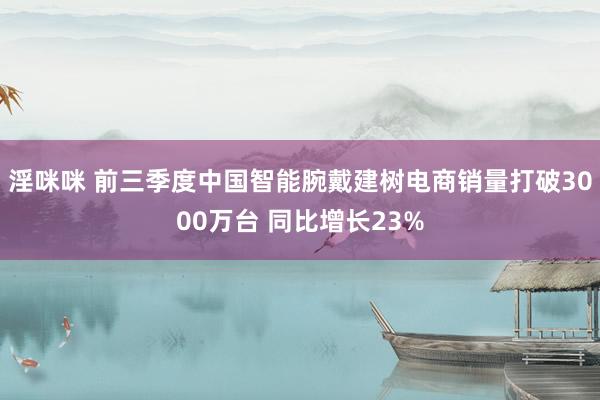 淫咪咪 前三季度中国智能腕戴建树电商销量打破3000万台 同比增长23%