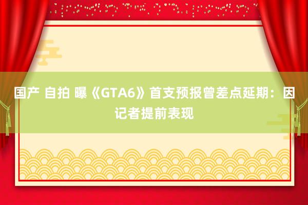 国产 自拍 曝《GTA6》首支预报曾差点延期：因记者提前表现