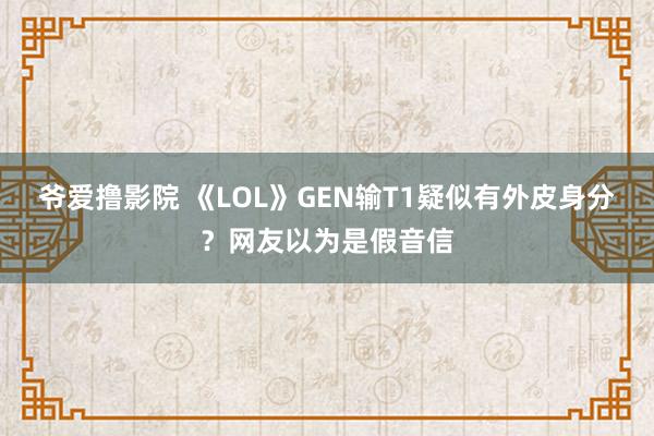 爷爱撸影院 《LOL》GEN输T1疑似有外皮身分？网友以为是假音信