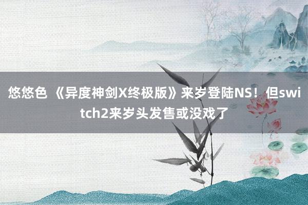 悠悠色 《异度神剑X终极版》来岁登陆NS！但switch2来岁头发售或没戏了