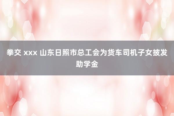 拳交 xxx 山东日照市总工会为货车司机子女披发助学金