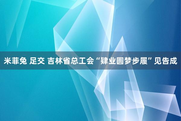 米菲兔 足交 吉林省总工会“肄业圆梦步履”见告成