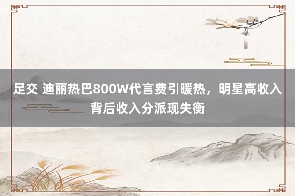 足交 迪丽热巴800W代言费引暖热，明星高收入背后收入分派现失衡