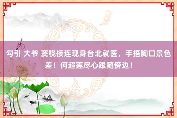 勾引 大爷 窦骁接连现身台北就医，手捂胸口景色差！何超莲尽心跟随傍边！