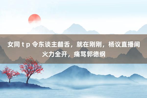 女同 t p 令东谈主齰舌，就在刚刚，杨议直播间火力全开，痛骂郭德纲