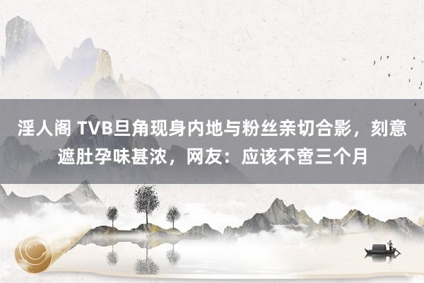 淫人阁 TVB旦角现身内地与粉丝亲切合影，刻意遮肚孕味甚浓，网友：应该不啻三个月