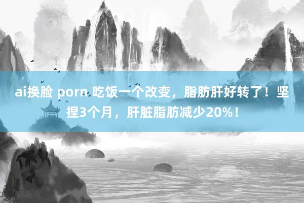 ai换脸 porn 吃饭一个改变，脂肪肝好转了！坚捏3个月，肝脏脂肪减少20%！