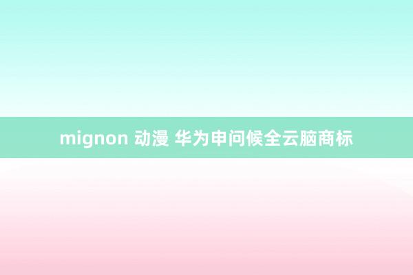 mignon 动漫 华为申问候全云脑商标