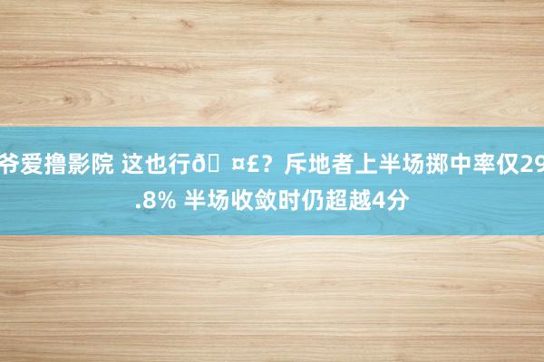 爷爱撸影院 这也行🤣？斥地者上半场掷中率仅29.8% 半场收敛时仍超越4分