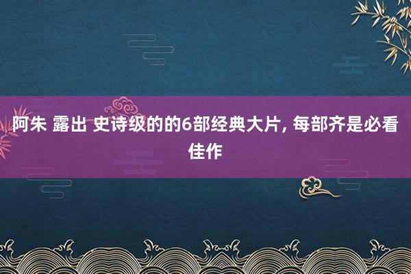 阿朱 露出 史诗级的的6部经典大片， 每部齐是必看佳作