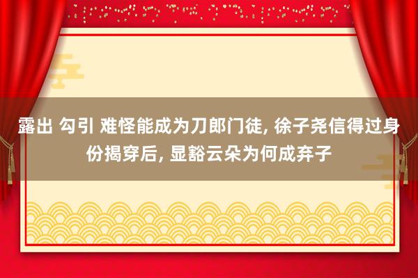 露出 勾引 难怪能成为刀郎门徒， 徐子尧信得过身份揭穿后， 显豁云朵为何成弃子