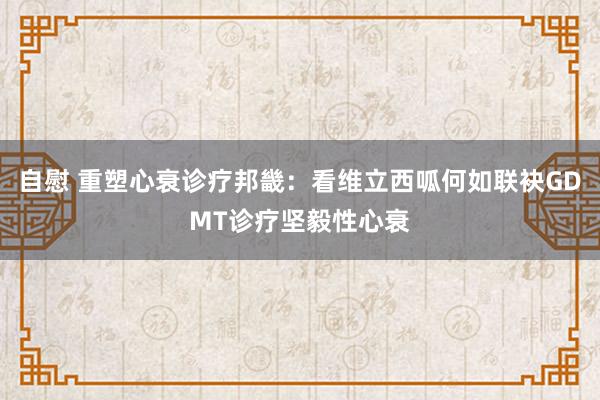 自慰 重塑心衰诊疗邦畿：看维立西呱何如联袂GDMT诊疗坚毅性心衰