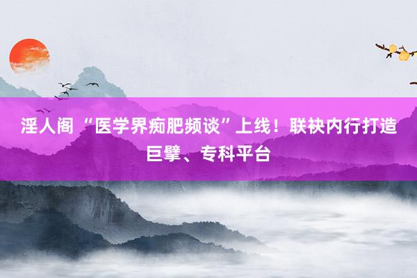 淫人阁 “医学界痴肥频谈”上线！联袂内行打造巨擘、专科平台