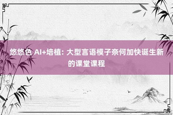 悠悠色 AI+培植: 大型言语模子奈何加快诞生新的课堂课程