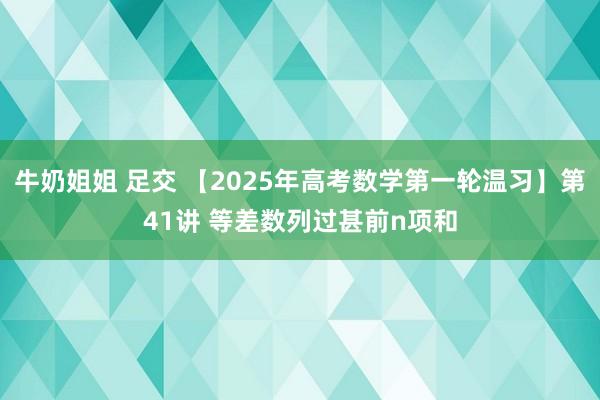 牛奶姐姐 足交 【2025年高考数学第一轮温习】第41讲 等差数列过甚前n项和