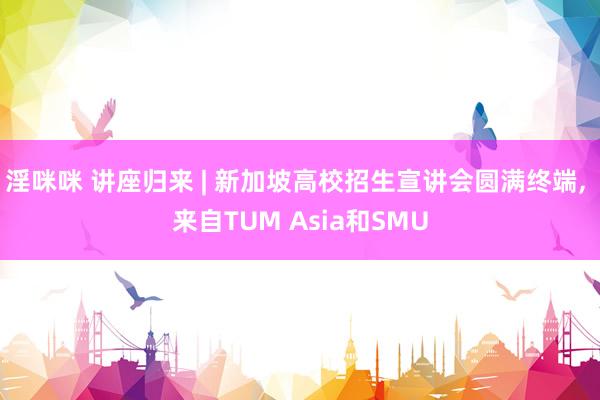 淫咪咪 讲座归来 | 新加坡高校招生宣讲会圆满终端， 来自TUM Asia和SMU