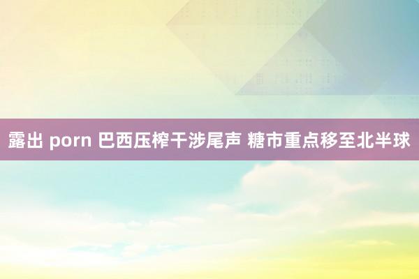 露出 porn 巴西压榨干涉尾声 糖市重点移至北半球