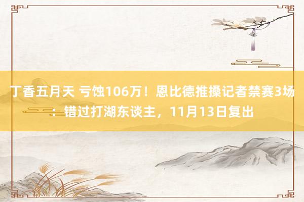 丁香五月天 亏蚀106万！恩比德推搡记者禁赛3场：错过打湖东谈主，11月13日复出