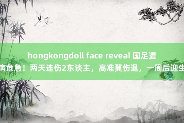 hongkongdoll face reveal 国足遭逢伤病危急！两天连伤2东谈主，高准翼伤退，一周后迎生苦战