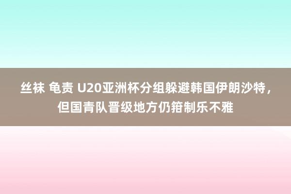 丝袜 龟责 U20亚洲杯分组躲避韩国伊朗沙特，但国青队晋级地方仍箝制乐不雅