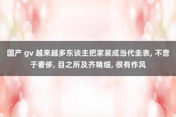 国产 gv 越来越多东谈主把家装成当代圭表， 不啻于奢侈， 目之所及齐精细， 很有作风