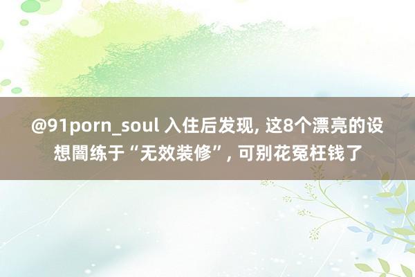 @91porn_soul 入住后发现， 这8个漂亮的设想闇练于“无效装修”， 可别花冤枉钱了