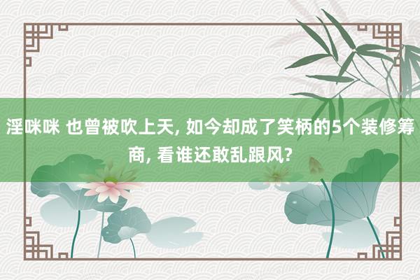 淫咪咪 也曾被吹上天， 如今却成了笑柄的5个装修筹商， 看谁还敢乱跟风?