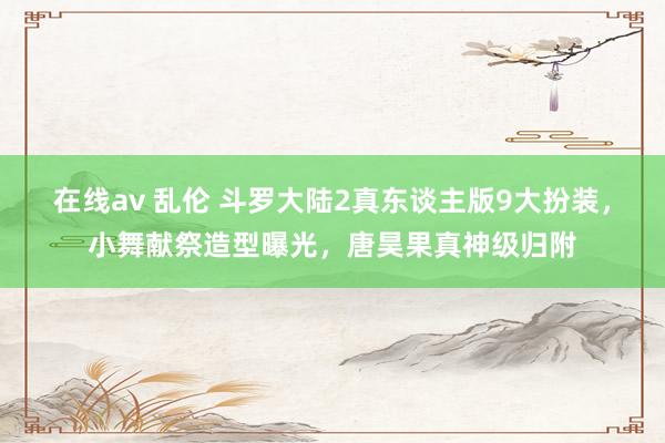 在线av 乱伦 斗罗大陆2真东谈主版9大扮装，小舞献祭造型曝光，唐昊果真神级归附