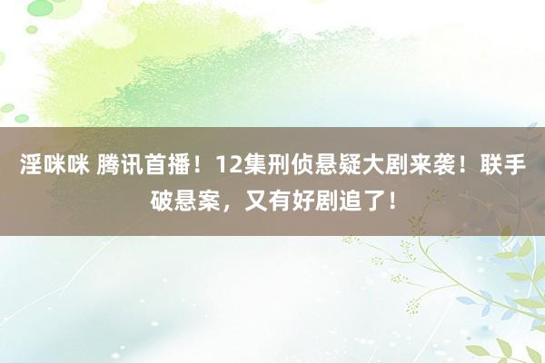 淫咪咪 腾讯首播！12集刑侦悬疑大剧来袭！联手破悬案，又有好剧追了！