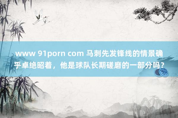 www 91porn com 马刺先发锋线的情景确乎卓绝昭着，他是球队长期磋磨的一部分吗？