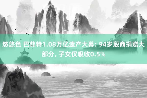 悠悠色 巴菲特1.08万亿遗产大幕: 94岁殷商捐赠大部分， 子女仅吸收0.5%