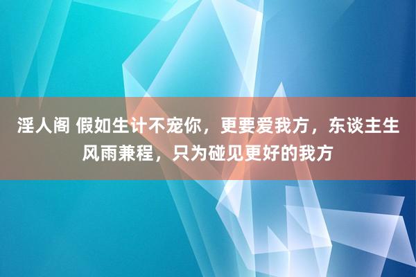 淫人阁 假如生计不宠你，更要爱我方，东谈主生风雨兼程，只为碰见更好的我方