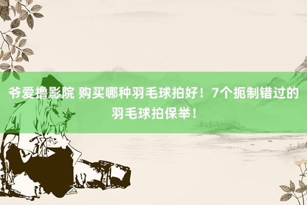 爷爱撸影院 购买哪种羽毛球拍好！7个扼制错过的羽毛球拍保举！