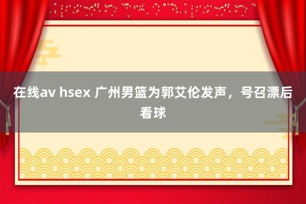 在线av hsex 广州男篮为郭艾伦发声，号召漂后看球