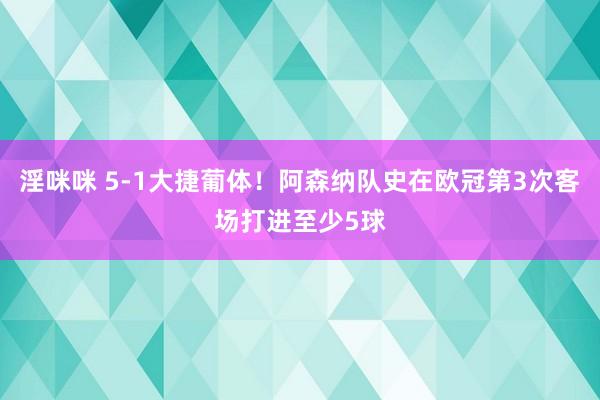 淫咪咪 5-1大捷葡体！阿森纳队史在欧冠第3次客场打进至少5球