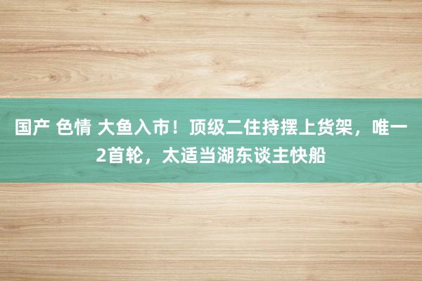 国产 色情 大鱼入市！顶级二住持摆上货架，唯一2首轮，太适当湖东谈主快船