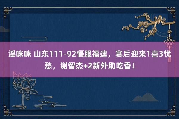 淫咪咪 山东111-92慑服福建，赛后迎来1喜3忧愁，谢智杰+2新外助吃香！