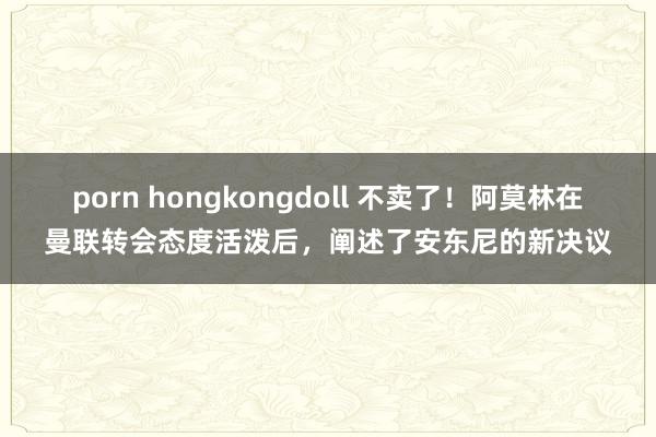 porn hongkongdoll 不卖了！阿莫林在曼联转会态度活泼后，阐述了安东尼的新决议