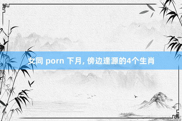 女同 porn 下月， 傍边逢源的4个生肖