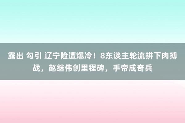 露出 勾引 辽宁险遭爆冷！8东谈主轮流拼下肉搏战，赵继伟创里程碑，手帝成奇兵