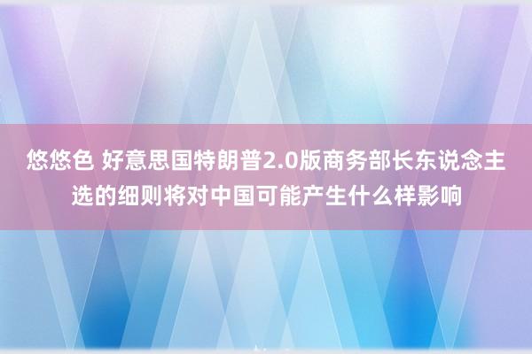 悠悠色 好意思国特朗普2.0版商务部长东说念主选的细则将对中国可能产生什么样影响