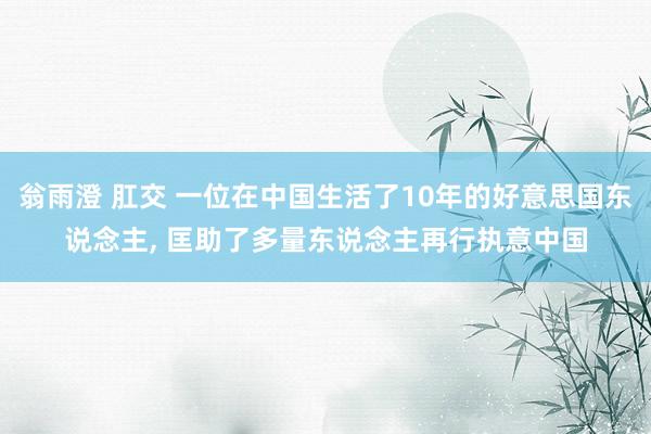 翁雨澄 肛交 一位在中国生活了10年的好意思国东说念主， 匡助了多量东说念主再行执意中国